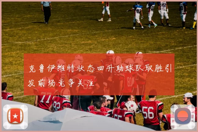 克鲁伊维特状态回升助球队取胜引发前场竞争关注