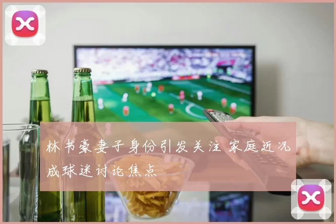 林书豪妻子身份引发关注 家庭近况成球迷讨论焦点