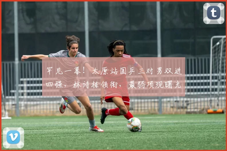 罕见一幕!太原站国乒三对男双进四强,林诗栋领衔,最弱项现曙光