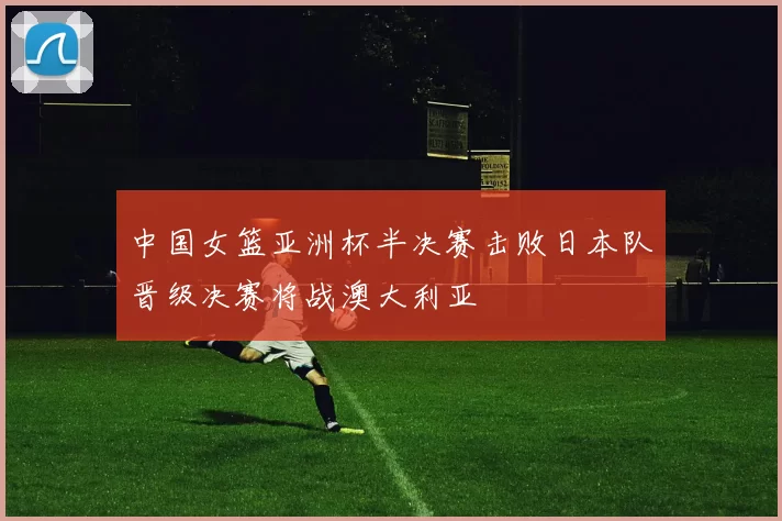 中国女篮亚洲杯半决赛击败日本队晋级决赛将战澳大利亚