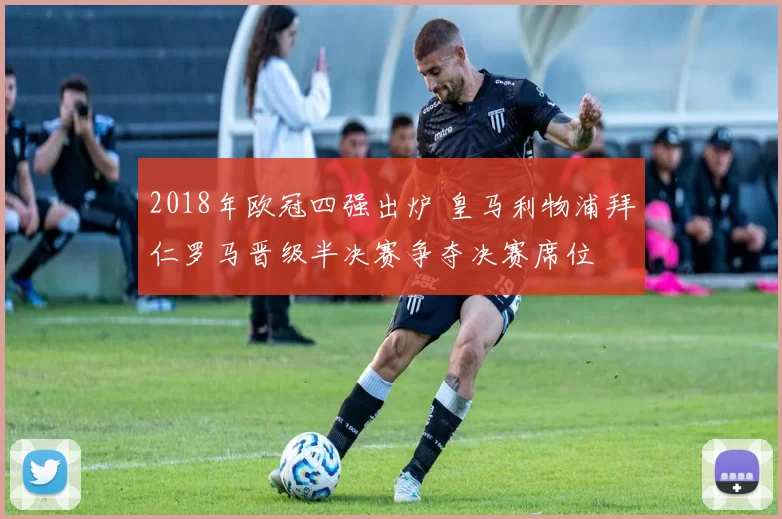 2018年欧冠四强出炉 皇马利物浦拜仁罗马晋级半决赛争夺决赛席位