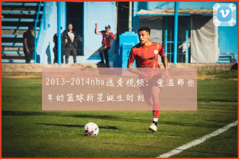 2013-2014nba选秀视频：重温那些年的篮球新星诞生时刻