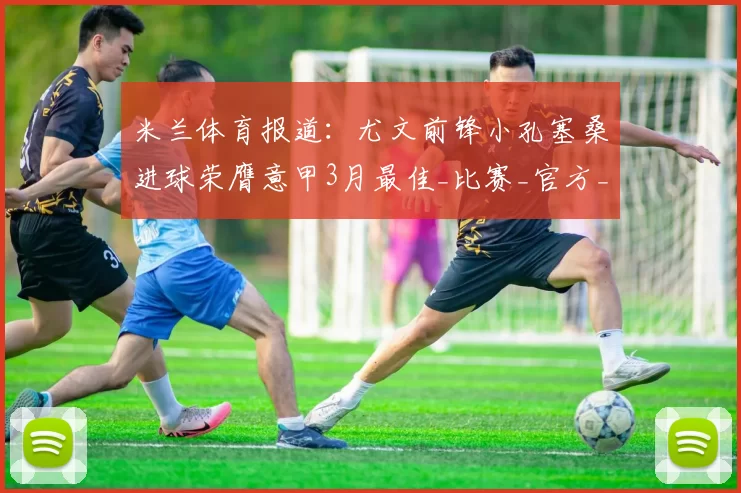 米兰体育报道:尤文前锋小孔塞桑进球荣膺意甲3月最佳_比赛_官方_罗马