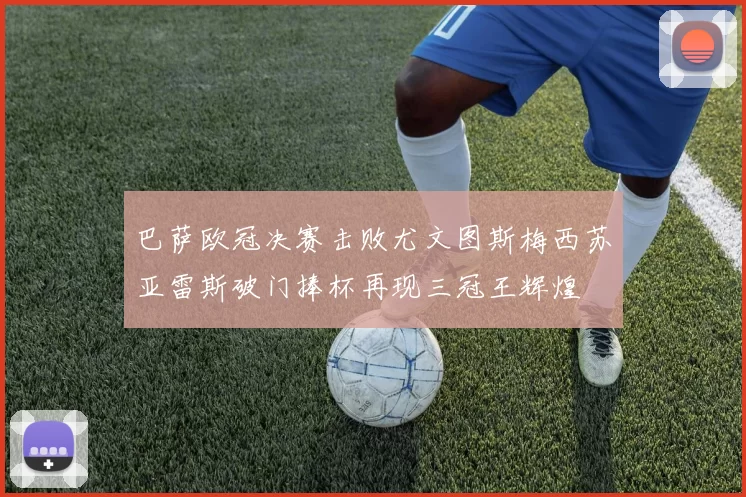 巴萨欧冠决赛击败尤文图斯梅西苏亚雷斯破门捧杯再现三冠王辉煌