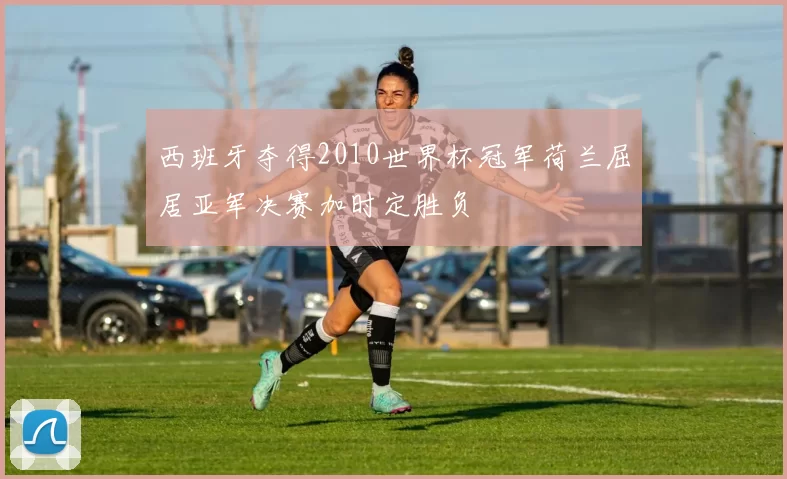 西班牙夺得2010世界杯冠军荷兰屈居亚军决赛加时定胜负