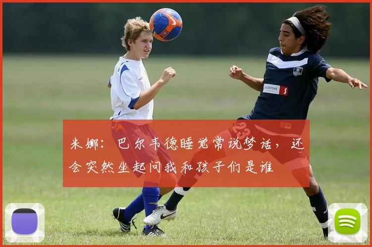 米娜:巴尔韦德睡觉常说梦话,还会突然坐起问我和孩子们是谁