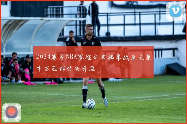 2024赛季NBA赛程公布揭幕战看点集中东西部对决升温