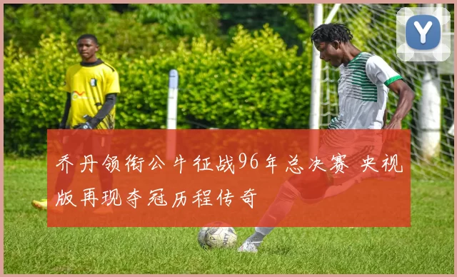 乔丹领衔公牛征战96年总决赛 央视版再现夺冠历程传奇