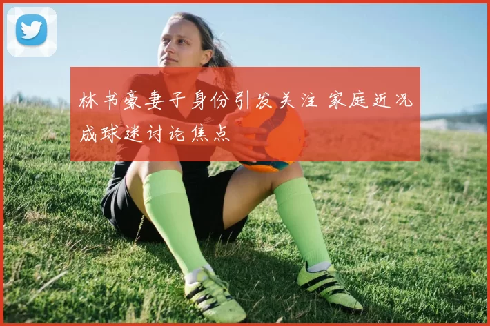 林书豪妻子身份引发关注 家庭近况成球迷讨论焦点