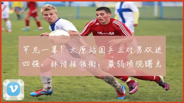 罕见一幕!太原站国乒三对男双进四强,林诗栋领衔,最弱项现曙光