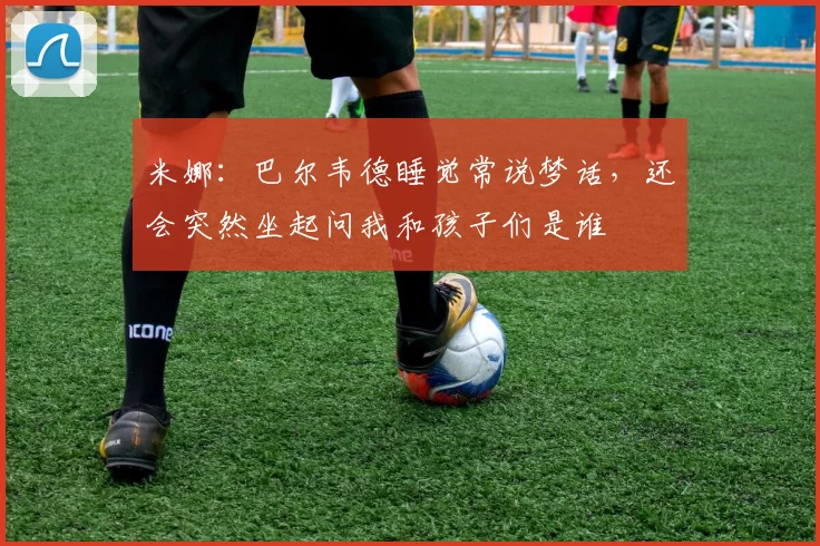 米娜：巴尔韦德睡觉常说梦话，还会突然坐起问我和孩子们是谁