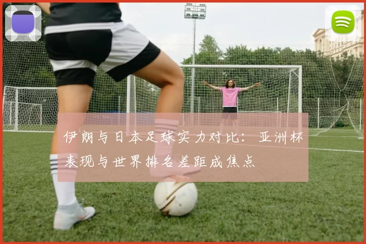 伊朗与日本足球实力对比：亚洲杯表现与世界排名差距成焦点