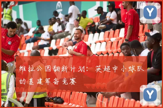 维拉公园翻新计划：英超中小球队的基建军备竞赛